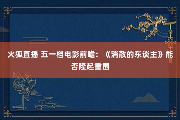 火狐直播 五一档电影前瞻：《消散的东谈主》能否隆起重围