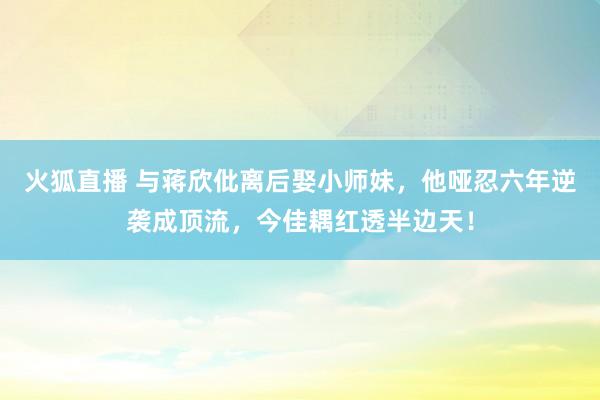火狐直播 与蒋欣仳离后娶小师妹,他哑忍六年逆袭成顶流,今佳耦红透半边天!