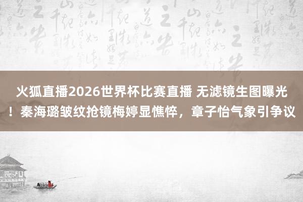 火狐直播2026世界杯比赛直播 无滤镜生图曝光!秦海璐皱纹抢镜梅婷显憔悴,章子怡气象引争议