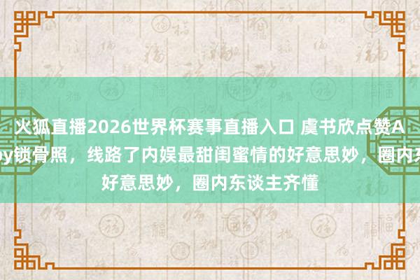火狐直播2026世界杯赛事直播入口 虞书欣点赞Angelababy锁骨照，线路了内娱最甜闺蜜情的好意思妙，圈内东谈主齐懂
