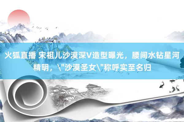 火狐直播 宋祖儿沙漠深V造型曝光，腰间水钻星河精明，