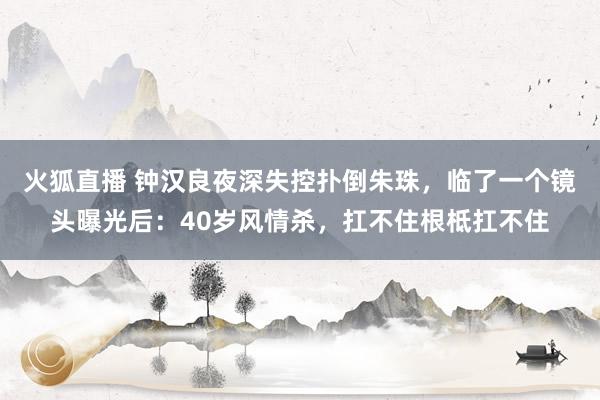 火狐直播 钟汉良夜深失控扑倒朱珠,临了一个镜头曝光后:40岁风情杀,扛不住根柢扛不住
