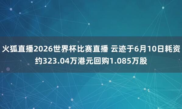火狐直播2026世界杯比赛直播 云迹于6月10日耗资约323.04万港元回购1.085万股