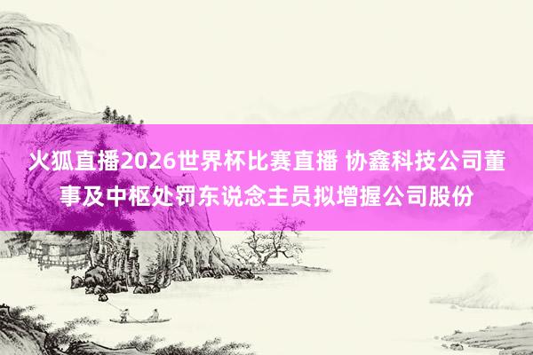火狐直播2026世界杯比赛直播 协鑫科技公司董事及中枢处罚东说念主员拟增握公司股份