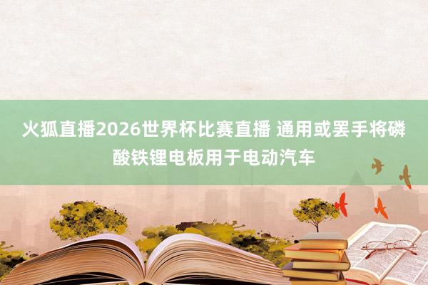 火狐直播2026世界杯比赛直播 通用或罢手将磷酸铁锂电板用于电动汽车
