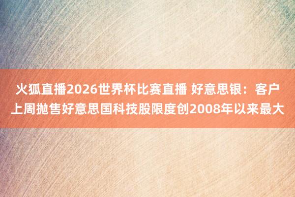火狐直播2026世界杯比赛直播 好意思银:客户上周抛售好意思国科技股限度创2008年以来最大