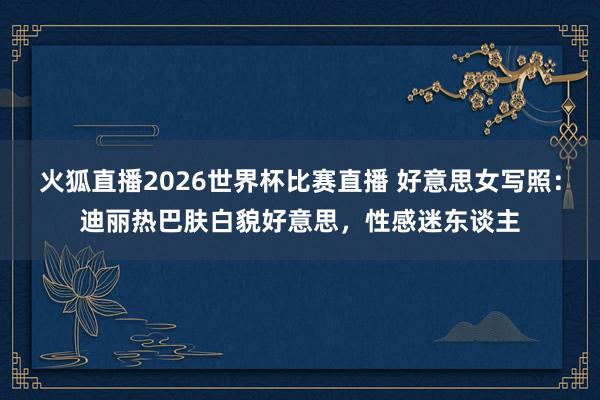 火狐直播2026世界杯比赛直播 好意思女写照：迪丽热巴肤白貌好意思，性感迷东谈主