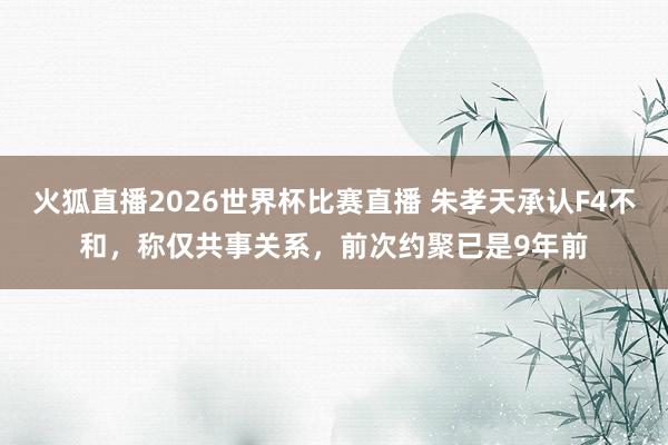 火狐直播2026世界杯比赛直播 朱孝天承认F4不和，称仅共事关系，前次约聚已是9年前