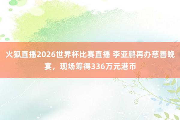 火狐直播2026世界杯比赛直播 李亚鹏再办慈善晚宴，现场筹得336万元港币