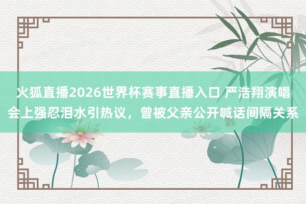 火狐直播2026世界杯赛事直播入口 严浩翔演唱会上强忍泪水引热议，曾被父亲公开喊话间隔关系