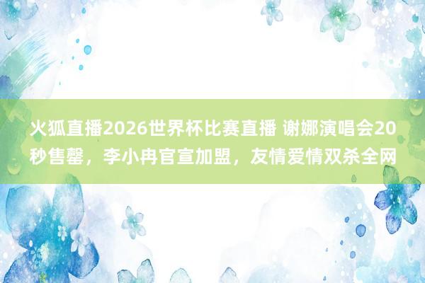 火狐直播2026世界杯比赛直播 谢娜演唱会20秒售罄,李小冉官宣加盟,友情爱情双杀全网