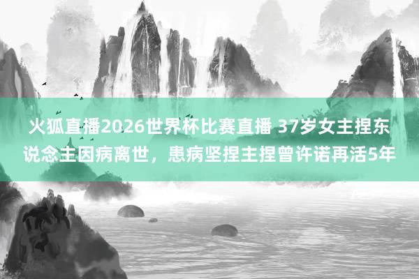 火狐直播2026世界杯比赛直播 37岁女主捏东说念主因病离世,患病坚捏主捏曾许诺再活5年