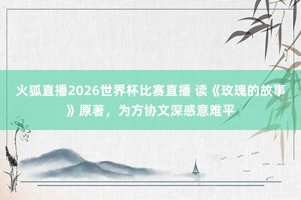 火狐直播2026世界杯比赛直播 读《玫瑰的故事》原著，为方协文深感意难平