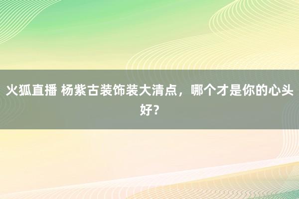 火狐直播 杨紫古装饰装大清点,哪个才是你的心头好?