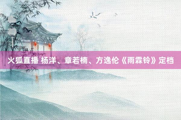 火狐直播 杨洋、章若楠、方逸伦《雨霖铃》定档