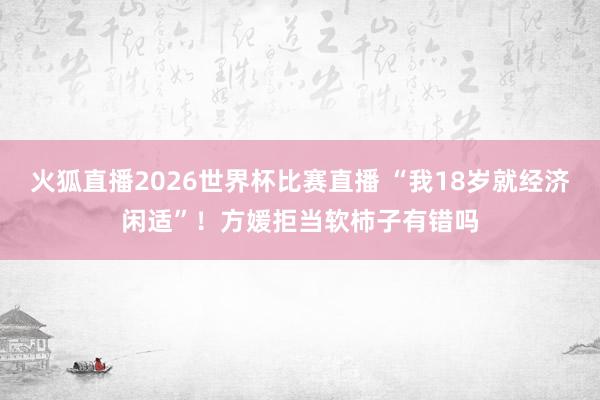 火狐直播2026世界杯比赛直播 “我18岁就经济闲适”!方媛拒当软柿子有错吗