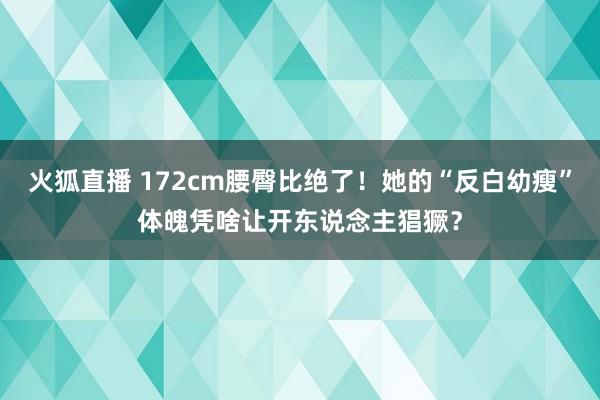 火狐直播 172cm腰臀比绝了!她的“反白幼瘦”体魄凭啥让开东说念主猖獗?