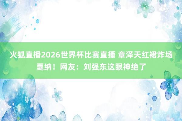 火狐直播2026世界杯比赛直播 章泽天红裙炸场戛纳！网友：刘强东这眼神绝了