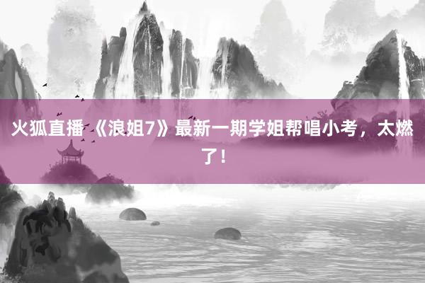 火狐直播 《浪姐7》最新一期学姐帮唱小考,太燃了!