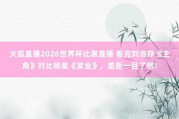 火狐直播2026世界杯比赛直播 看完刘浩存《主角》对比杨紫《家业》,差距一目了然!