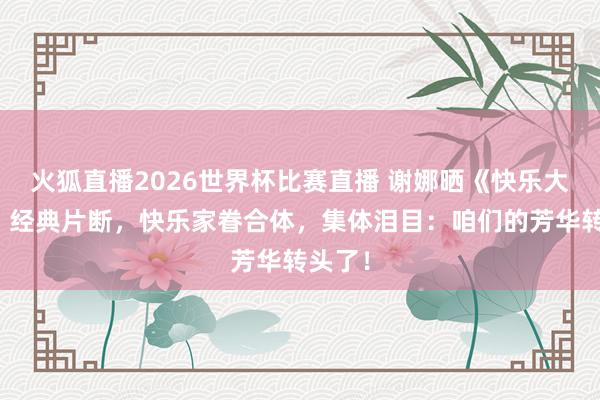 火狐直播2026世界杯比赛直播 谢娜晒《快乐大本营》经典片断，快乐家眷合体，集体泪目：咱们的芳华转头了！
