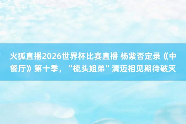 火狐直播2026世界杯比赛直播 杨紫否定录《中餐厅》第十季，“梳头姐弟”清迈相见期待破灭