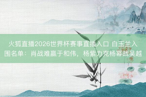 火狐直播2026世界杯赛事直播入口 白玉兰入围名单:肖战难赢于和伟,杨紫力克杨幂战吴越