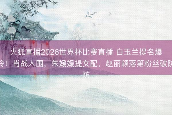 火狐直播2026世界杯比赛直播 白玉兰提名爆冷！肖战入围，朱媛媛提女配，赵丽颖落第粉丝破防