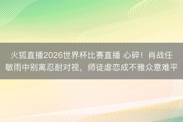 火狐直播2026世界杯比赛直播 心碎!肖战任敏雨中别离忍耐对视,师徒虐恋成不雅众意难平