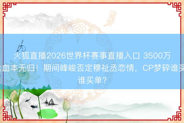 火狐直播2026世界杯赛事直播入口 3500万粉丝血本无归!期间峰峻否定穆祉丞恋情,CP梦碎谁买单?