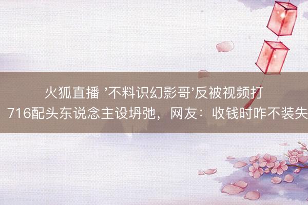 火狐直播 '不料识幻影哥'反被视频打脸!716配头东说念主设坍弛,网友:收钱时咋不装失忆?