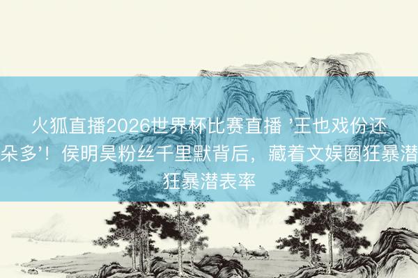 火狐直播2026世界杯比赛直播 '王也戏份还没陈朵多'！侯明昊粉丝千里默背后，藏着文娱圈狂暴潜表率