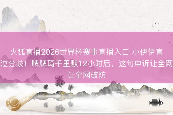 火狐直播2026世界杯赛事直播入口 小伊伊直播哀泣分歧!牌牌琦千里默12小时后,这句申诉让全网破防