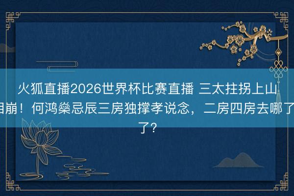 火狐直播2026世界杯比赛直播 三太拄拐上山泪崩!何鸿燊忌辰三房独撑孝说念,二房四房去哪了?