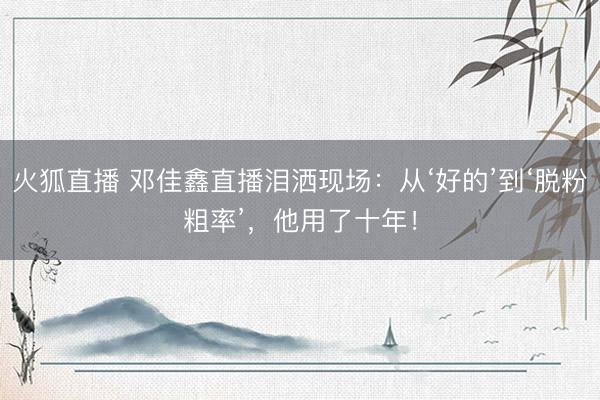 火狐直播 邓佳鑫直播泪洒现场:从‘好的’到‘脱粉粗率’,他用了十年!
