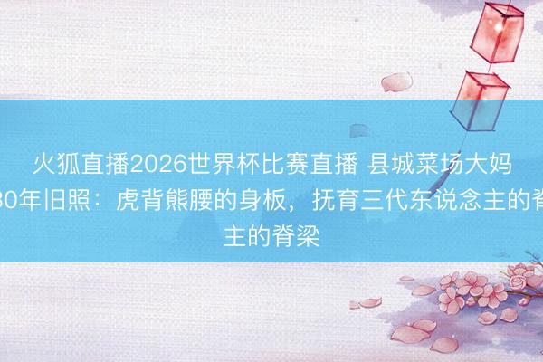 火狐直播2026世界杯比赛直播 县城菜场大妈晒30年旧照：虎背熊腰的身板，抚育三代东说念主的脊梁