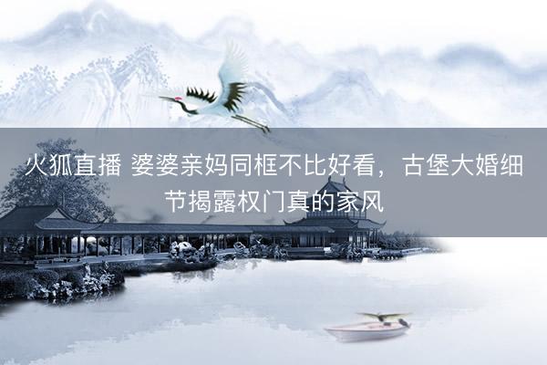 火狐直播 婆婆亲妈同框不比好看，古堡大婚细节揭露权门真的家风