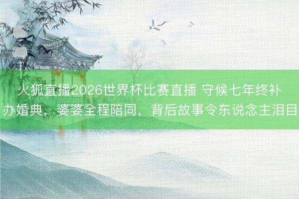 火狐直播2026世界杯比赛直播 守候七年终补办婚典，婆婆全程陪同，背后故事令东说念主泪目