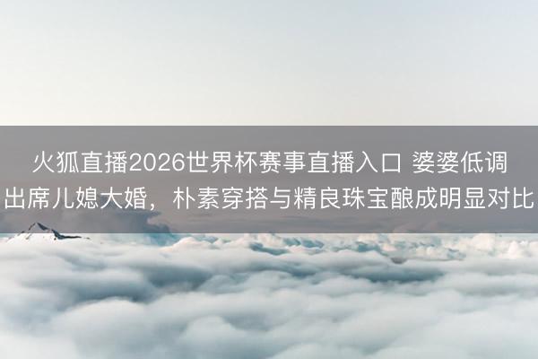 火狐直播2026世界杯赛事直播入口 婆婆低调出席儿媳大婚，朴素穿搭与精良珠宝酿成明显对比