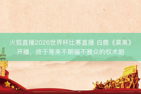 火狐直播2026世界杯比赛直播 白鹿《莫离》开播，终于等来不期骗不雅众的权术剧
