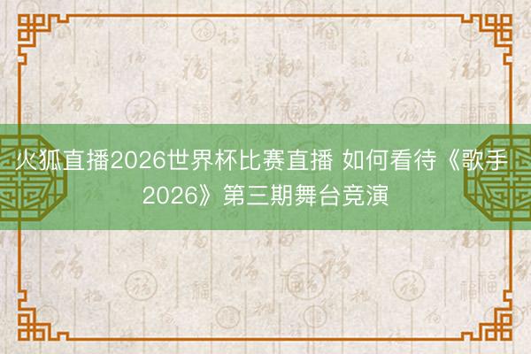火狐直播2026世界杯比赛直播 如何看待《歌手 2026》第三期舞台竞演