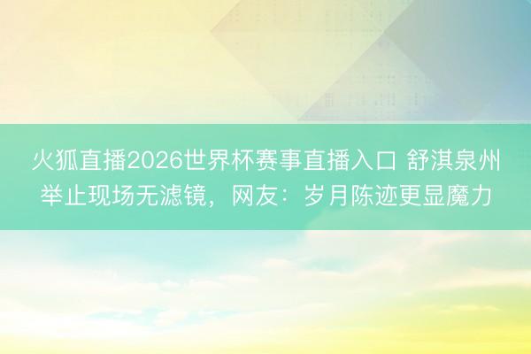火狐直播2026世界杯赛事直播入口 舒淇泉州举止现场无滤镜，网友：岁月陈迹更显魔力