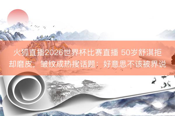 火狐直播2026世界杯比赛直播 50岁舒淇拒却磨皮，皱纹成热搜话题：好意思不该被界说