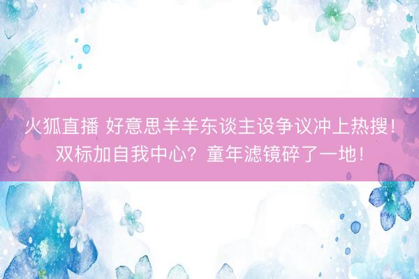 火狐直播 好意思羊羊东谈主设争议冲上热搜!双标加自我中心?童年滤镜碎了一地!