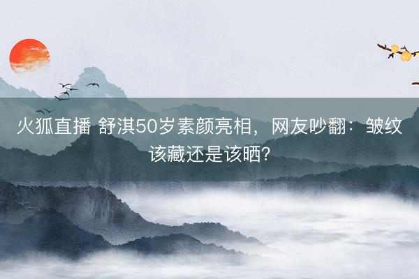 火狐直播 舒淇50岁素颜亮相，网友吵翻：皱纹该藏还是该晒？