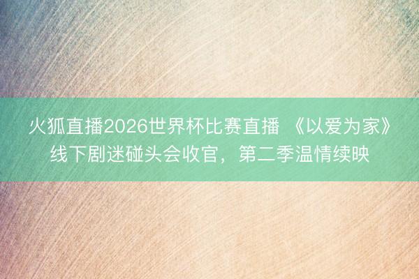 火狐直播2026世界杯比赛直播 《以爱为家》线下剧迷碰头会收官，第二季温情续映