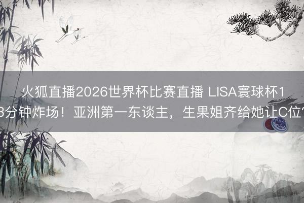 火狐直播2026世界杯比赛直播 LISA寰球杯13分钟炸场！亚洲第一东谈主，生果姐齐给她让C位？