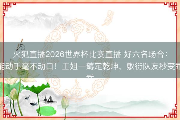 火狐直播2026世界杯比赛直播 好六名场合：能动手毫不动口！王姐一薅定乾坤，敷衍队友秒变乖