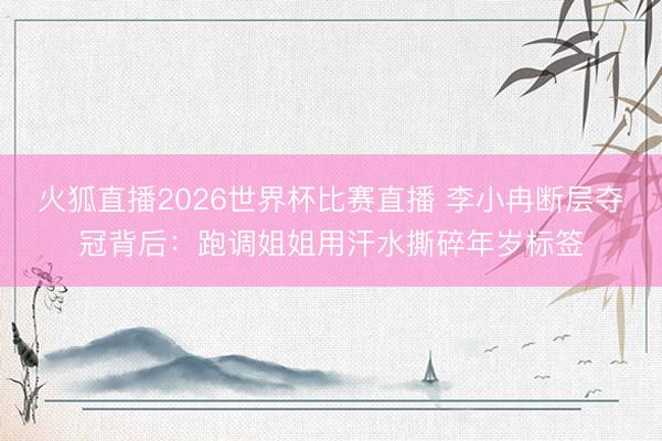 火狐直播2026世界杯比赛直播 李小冉断层夺冠背后：跑调姐姐用汗水撕碎年岁标签