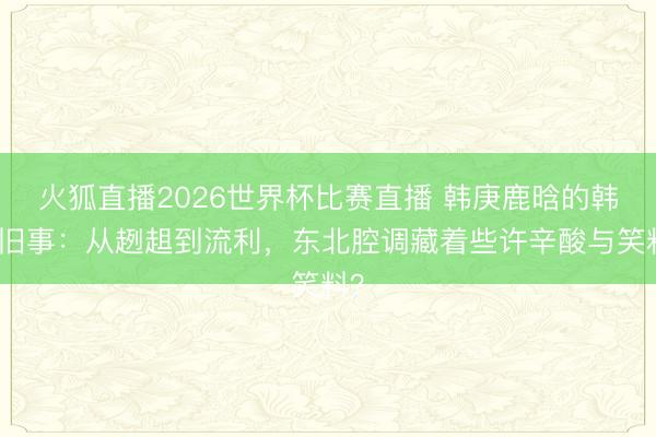 火狐直播2026世界杯比赛直播 韩庚鹿晗的韩语旧事：从趔趄到流利，东北腔调藏着些许辛酸与笑料？